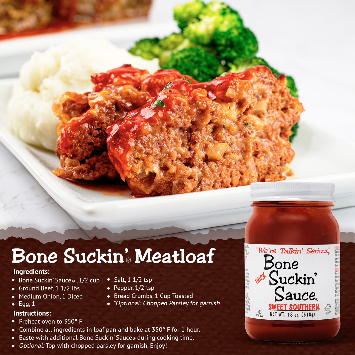 Bone Suckin' Meatloaf: 1/2 cup Bone Suckin’ Sauce®, Spicy Thick, Ground Beef, 1 1/2 lbs, 1/4 cup Onion, Bread Crumbs 1 cup toasted, 1 Egg, 1 1/2 tsp salt, 1/2 tsp pepper. Preheat the oven to 350º F. Combine all ingredients together, thoroughly. Put the mixture into a loaf pan. Baste with additional Bone Suckin’® Sauce during cooking time. Bake in the oven for 1 hour or until done. Recipe serves 4-6. Enjoy!