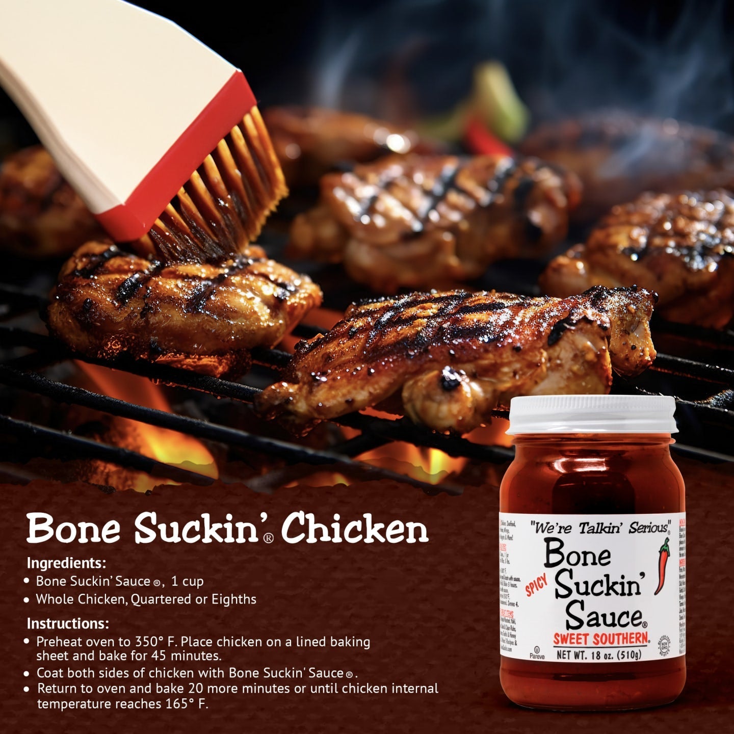 Bone Suckin’® Chicken Recipe Bone Suckin' Sauce®, 1 cup 1 Chicken, quartered Preheat oven to 350 degrees. Pour sauce over chicken. Cover and bake 45 minutes. Uncover and bake 30 more minutes or until done.