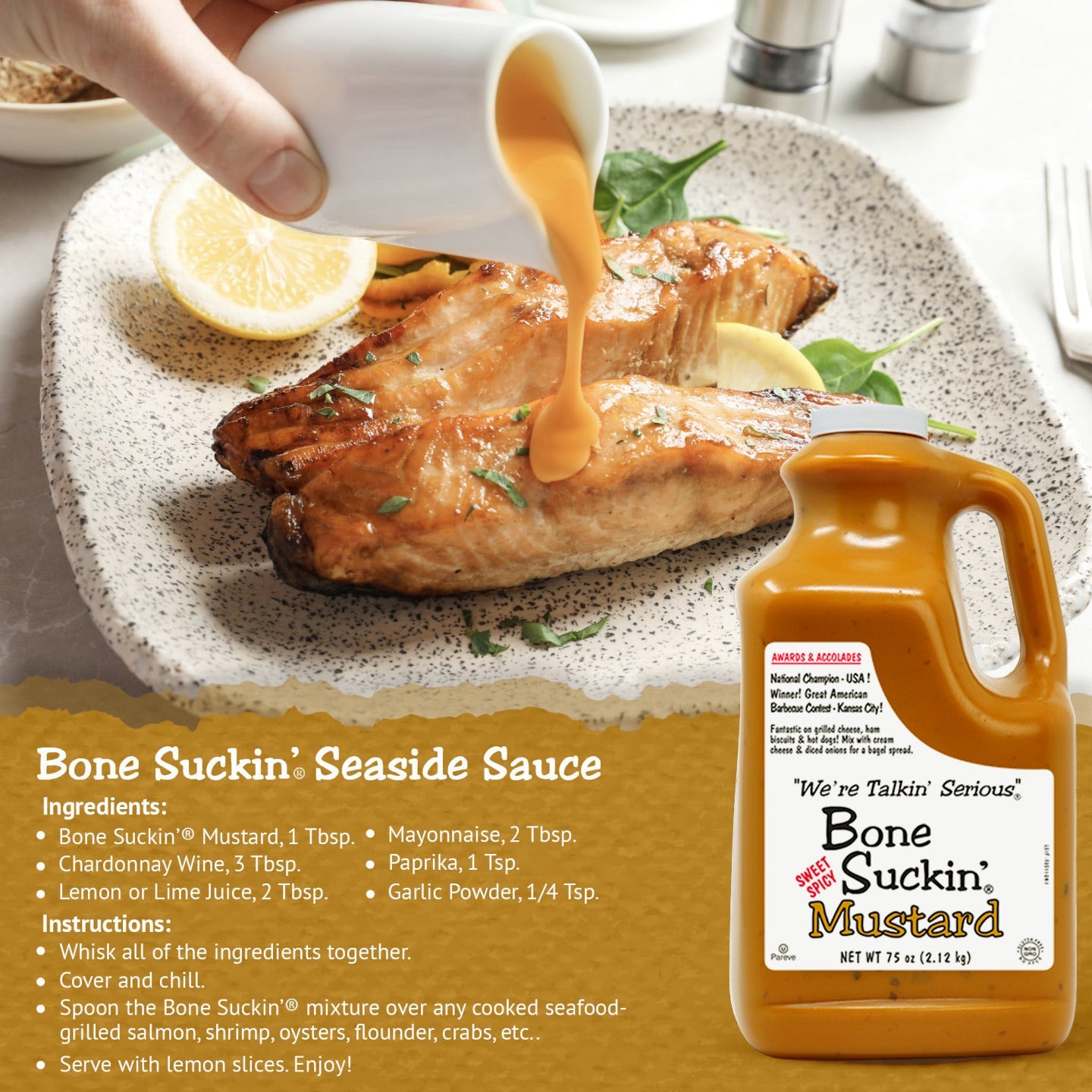 Bone Suckin' Seaside Sauce Recipe
Ingredients:
Bone Suckin' Mustard, 1 Tbsp.
Chardonnay Wine, 3 Tbsp. 
Lemon or Lime Juice, 2Tbsp
Mayonnaise, 2 Tbsp.
Paprika, 1 tsp.
Garlic Powder, 1/4 tsp.
Instructions:
Whisk all of the ingredients together. Cover and chill. Spoon the Bone Suckin' mixture over any cooked seafood - grilled salmon, shrimp, oysters, flounder, crabs, etc.. Serve with lemon slices. Enjoy!