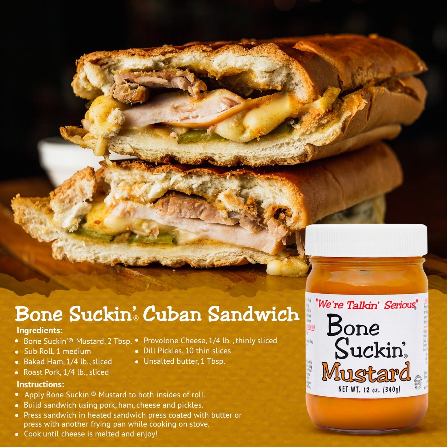 Bone Suckin'® Cuban Sandwich recipe. Ingredients: Bone Suckin' Mustard, 2 Tbsp, Sub roll, 1 medium, Baked Ham, Roast Pork, Unsalted butter, 1 Tbsp, Provolone Cheese, 1/4 lb, thinly sliced, Dill Pickles, 10 thin slices. Instructions: Apply Bone Suckin' Mustard to both insides of roll. Build sandwich using pork, ham, cheese and pickles. Press sandwich into heated sandwich press coated with butter or press another frying pan while cooking on stove. Cook until cheese is melted and enjoy.