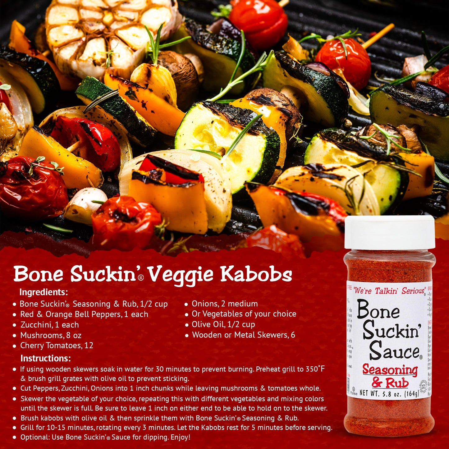 Bone Suckin' Seasoning & Rub Grilled Veggie Kabobs Recipe. Ingredients: Bone Suckin' Seasoning & Rub, 1/2 cup. Veggies of your choice (bell peppers, onions, etc). 1/2 cup olive oil. 6 wooden/metal skewers. Instructions: If using wooden skewers, soak in water for 30 min. Preheat grill to 350. Brush grill grates with olive oil. Cut veggies into chunks as needed. Skewer any veggie until skewer is full. Brush kabobs with olive oil, sprinkle with Bone Suckin' Seasoning & Rub. Grill 10-15 minutes.