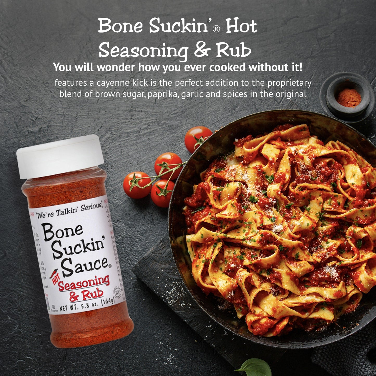 Bone Suckin’® Hot Seasoning & Rub, 5.8 oz. A cayenne kick is the perfect addition to the proprietary blend of brown sugar, paprika, garlic and spices in the original. This perfect combination of spicy, salty and sweet brings just the right amount of heat to this versatile product. Everyone can enjoy that same great flavor with a little extra spice.