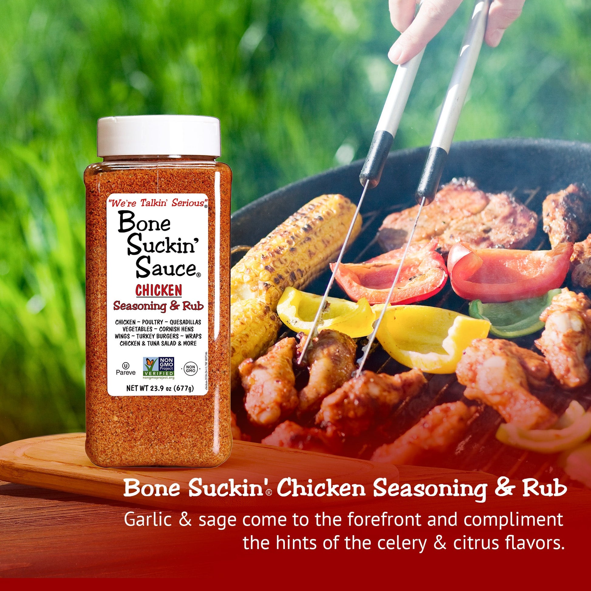 GARLIC & SAGE COME TO THE FOREFRONT: of our Bone Suckin' Chicken Seasoning and compliment the hints of the celery and citric flavors. While it's the perfect mouth watering flavor on chicken, turkey, and other poultry it's versatile enough to be used on just about anything.