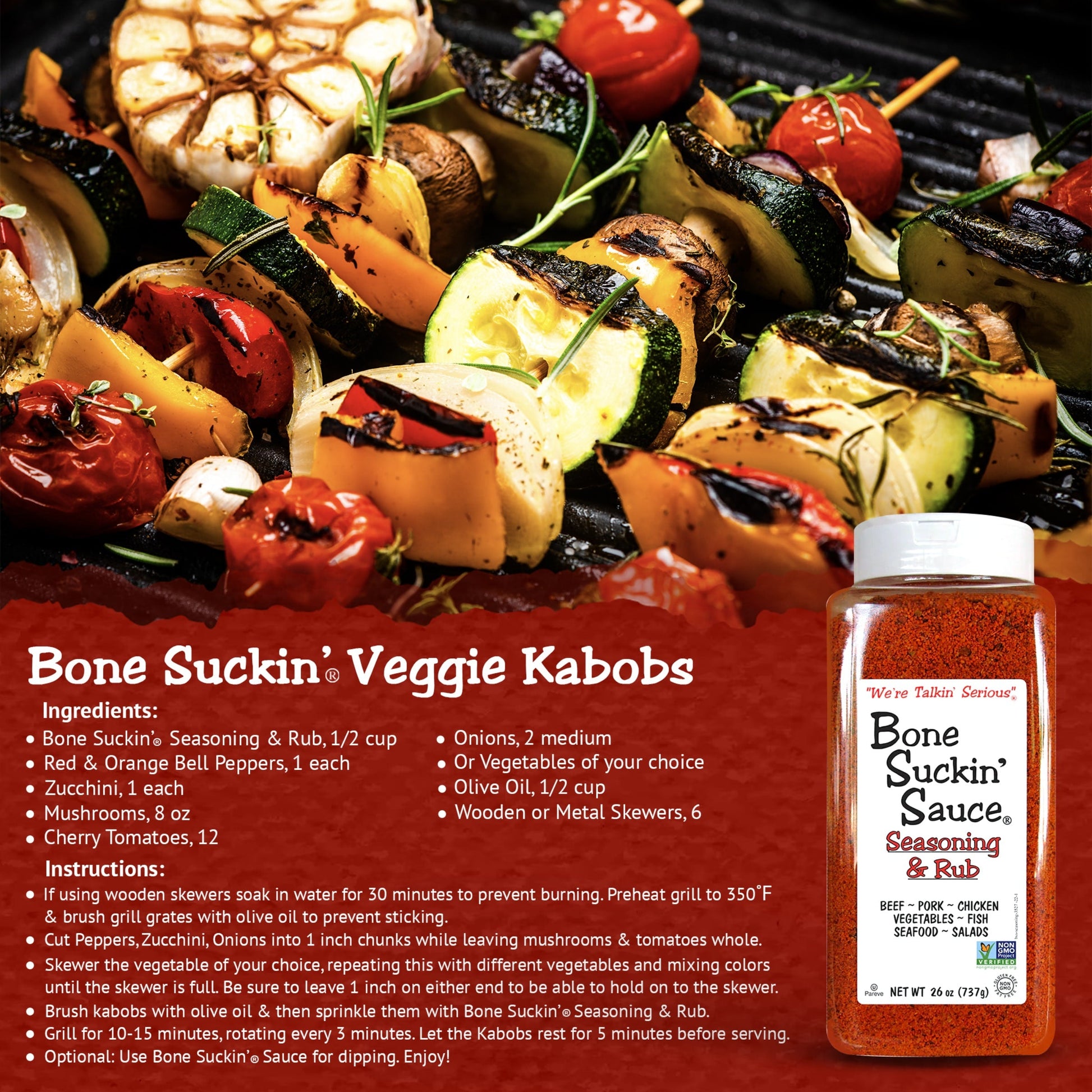 Bone Suckin' Seasoning & Rub Grilled Veggie Kabobs Recipe. Ingredients: Bone Suckin' Seasoning & Rub, 1/2 cup. Veggies of your choice (bell peppers, onions, etc). 1/2 cup olive oil. 6 wooden/metal skewers. Instructions: If using wooden skewers, soak in water for 30 min. Preheat grill to 350. Brush grill grates with olive oil. Cut veggies into chunks as needed. Skewer any veggie until skewer is full. Brush kabobs with olive oil, sprinkle with Bone Suckin' Seasoning & Rub. Grill 10-15 minutes.