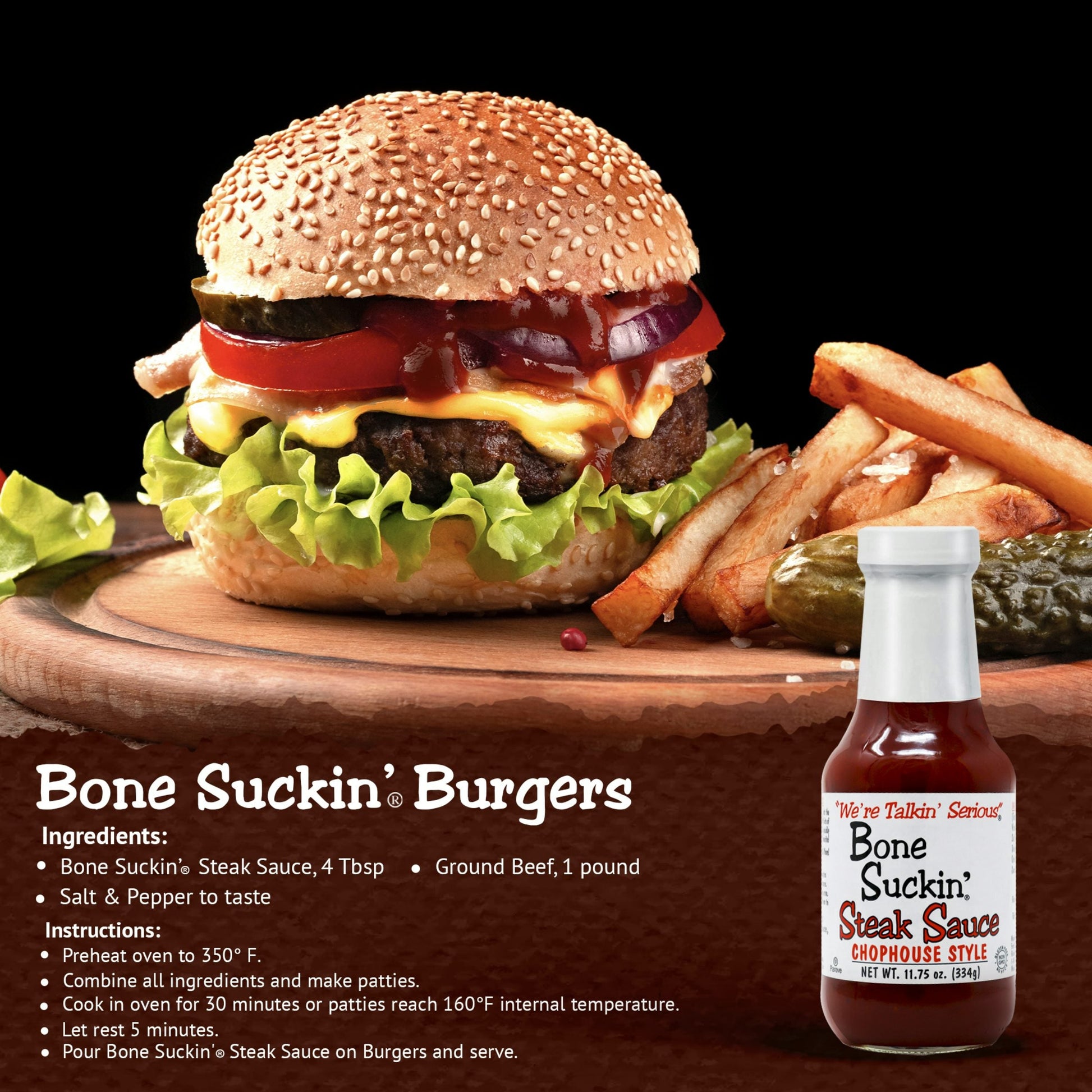 Bone Suckin' Steak Sauce, Burgers. Ingredients: Bone Suckin' Steak Sauce, 4 Tbsp. I lb ground beef and salt and pepper to taste. Instructions: Preheat oven to 350°F. Combine all ingredients and make patties. Cook in oven for 30 minutes or patties reach 160°F internal temperature. Let rest for 5 minutes. Pour Bone Suckin Steak Sauce on burgers and serve.