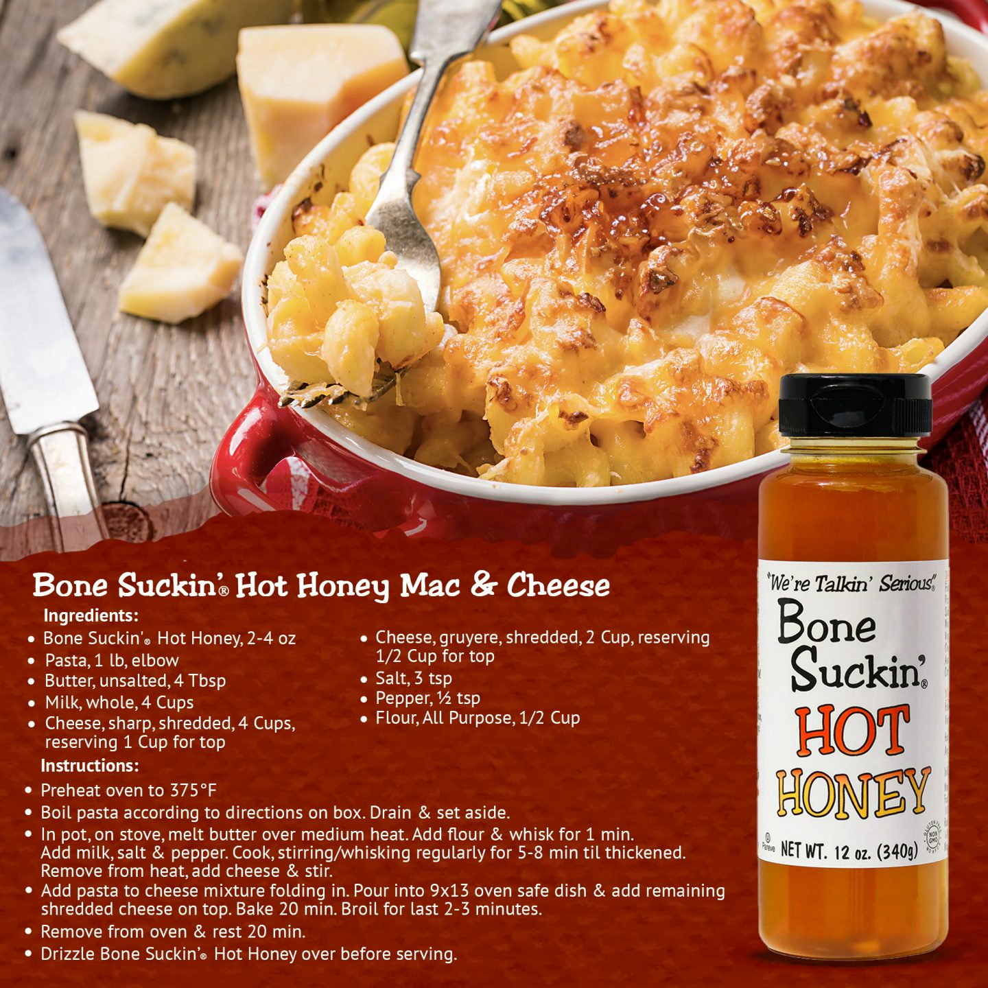 Bone Suckin' Hot Honey Mac & Cheese. Ingredients: Bone Suckin' Hot Honey 2-4 oz. 1lb elbow pasta. 4 tbsp unsalted butter. 4 cups whole milk. 4 cups shredded sharp cheese. 2 cups shredded gruyere cheese. 3 tsp salt. 1/2 tsp pepper. 1/2 cup All purpose flour. Instructions: Preheat oven to 375. Boil pasta. Melt butter, add flour, whisk 1 min. Add milk, salt/pepper. Stir regularly until thick. Remove from heat, add cheese, stir. Mix with pasta into 9x13 dish. Bake 20 min. Drizzle Bone Suckin' Hot Honey