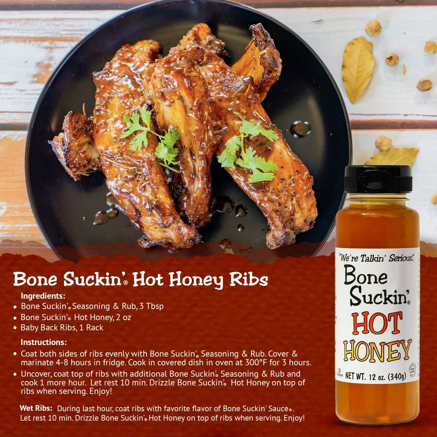 Bone Suckin' Hot Honey Ribs. Ingredients: Bone Suckin' Seasoning & Rub, 3 tbsp. Bone Suckin' Hot Honey, 2 oz. Baby back ribs, 1 rack. Instructions: Coat both sides of ribs with Bone Suckin' Seasoning & Rub. Cover & marinate 4-8 hours in fridge. Cook in covered dish in oven at 300 for 3 hours. Uncover, coat top of ribs with additional Bone Suckin' Seasoning & Rub. Cook 1 more hour. Let rest 10 min. Drizzle Bone Suckin' Hot Honey on top of ribs when serving. Enjoy!