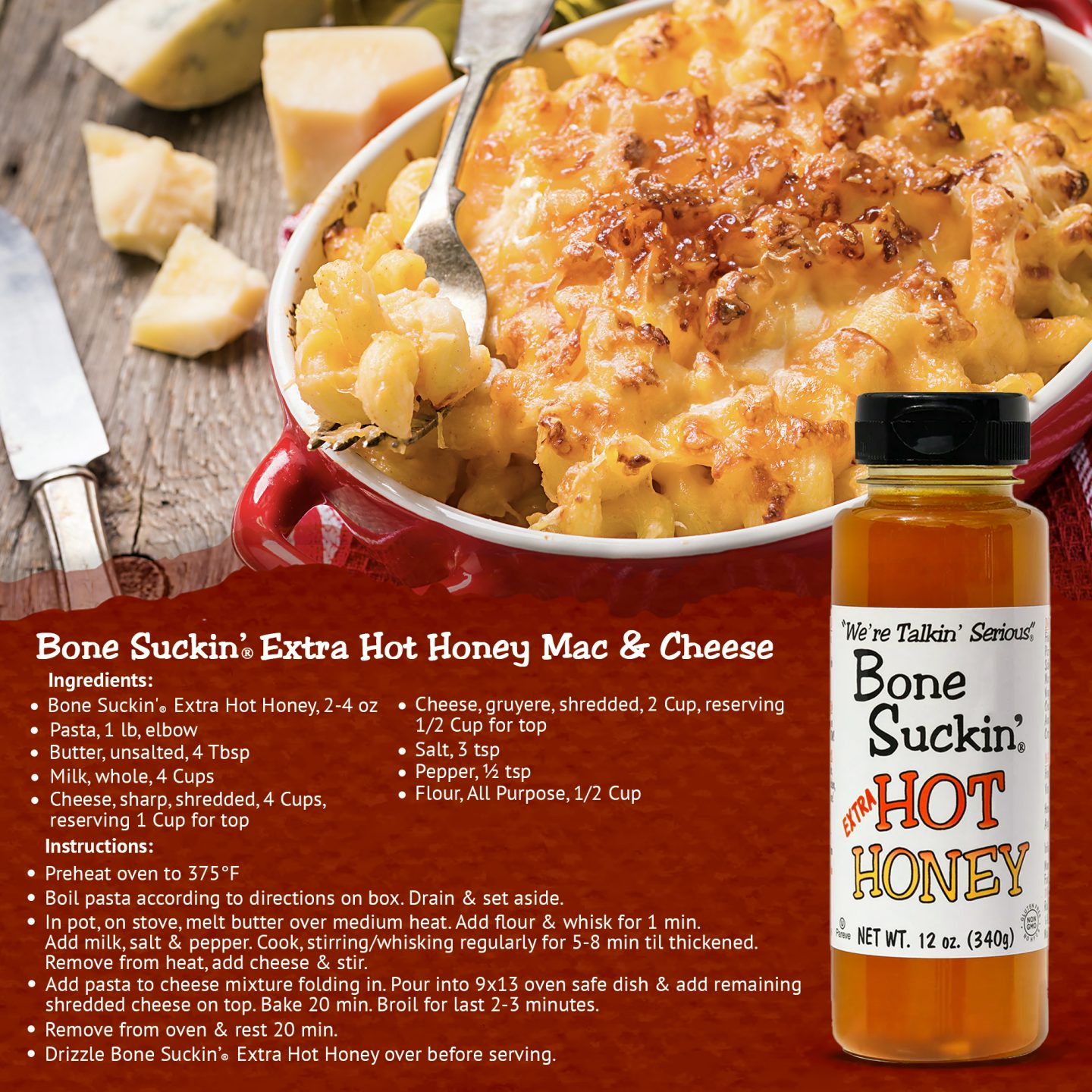 Bone Suckin' Extra Hot Honey Mac&Cheese. Ingredients: Bone Suckin'Extra Hot Honey2-4oz. 1lb elbow pasta. 4tbsp unsalted butter. 4cups whole milk. 4cups shredded sharp cheese. 2 cups shredded gruyere cheese. 3 tsp salt. 1/2 tsp pepper. 1/2 cup All purpose flour. Instructions: Preheat oven to 375. Boil pasta. Melt butter,add flour,whisk 1 min. Add milk,salt/pepper. Stir regularly until thick. Remove from heat, add cheese, stir. Mix with pasta into 9x13 dish. Bake 20 min. Drizzle Bone Suckin' Extra Hot Honey