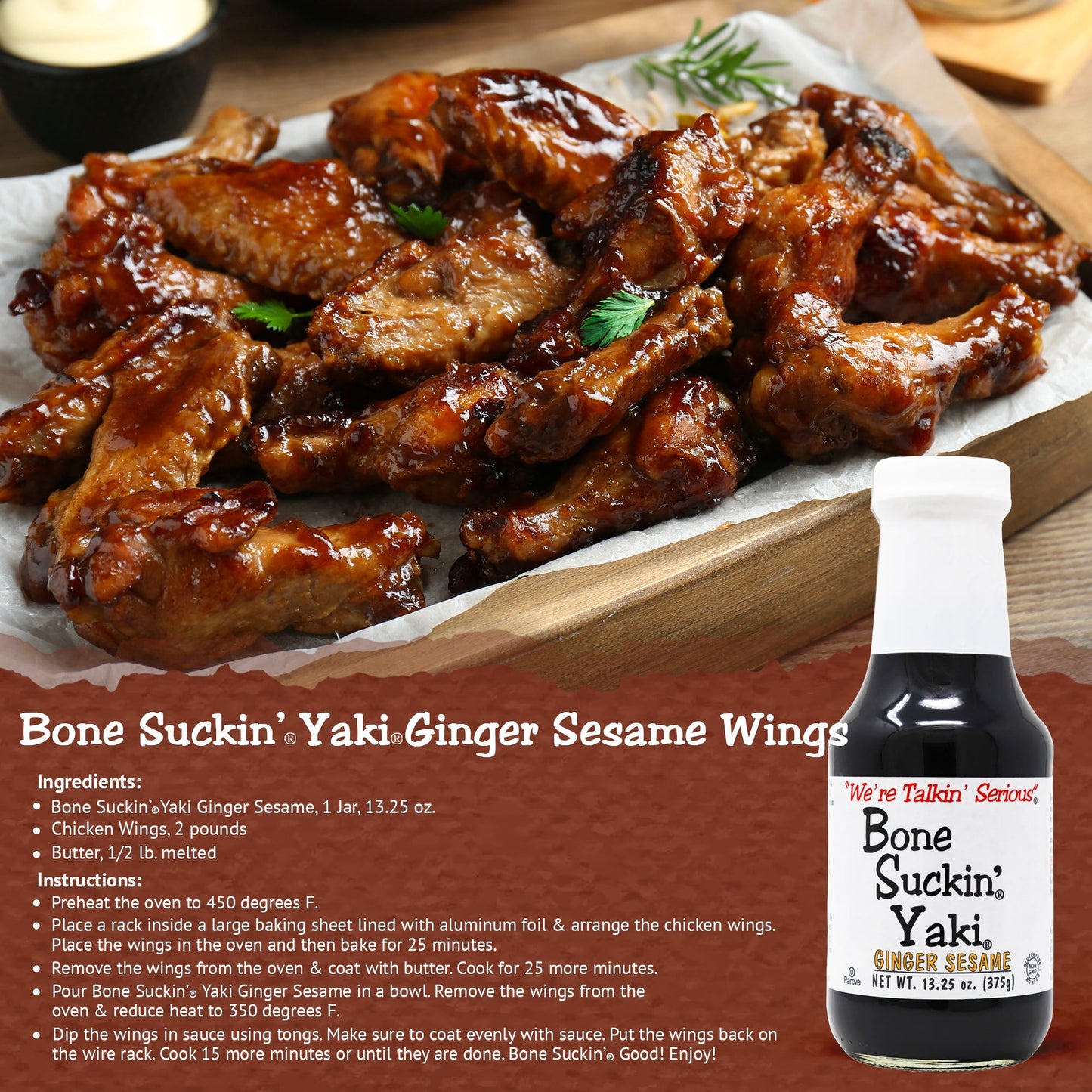 Bone Suckin'® Yaki®, Ginger Sesame, 12/13.25 oz. The perfect blend of Zesty ginger, the nutty taste of sesame & the smooth finish of tamari, adds an unforgettable flavor to any dish.