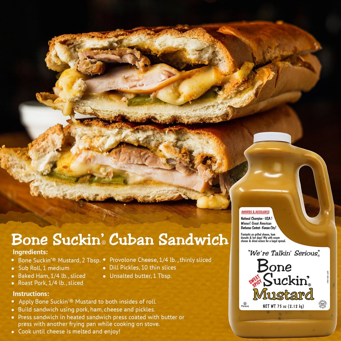 Bone Suckin' Cuban Sandwich Recipe
Ingredients:
Bone Suckin' Mustard, 2 Tbsp.
Sub Roll, 1 medium
Baked Ham, 1/4 lb., sliced
Roast Pork, 1/4 lb., sliced
Provolone Cheese, 1/4 lb., thinly sliced
Dill pickles, 10 thin slices
Unsalted butter, 1 Tbsp.
Instructions:
Apply Bone Suckin' Mustard to both insides of roll. Build sandwich using pork, ham, cheese, and pickles. Press sandwich in heated sandwich press, coated with butter, or press with another frying pan while cooking on stove. Cook until cheese is melted.